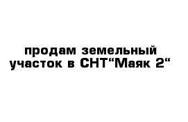 продам земельный участок в СНТ“Маяк-2“